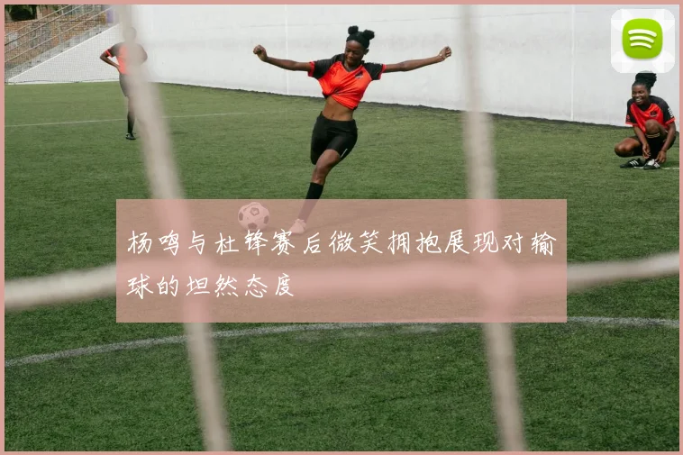 杨鸣与杜锋赛后微笑拥抱展现对输球的坦然态度