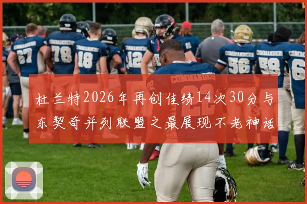 杜兰特2026年再创佳绩14次30分与东契奇并列联盟之最展现不老神话