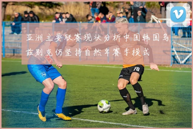 亚洲主要联赛现状分析中国韩国乌兹别克仍坚持自然年赛季模式