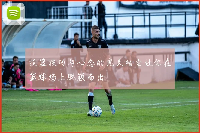 投篮技巧与心态的完美结合让你在篮球场上脱颖而出