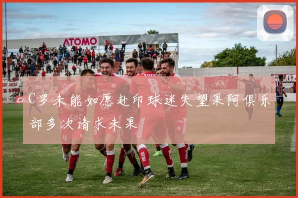 C罗未能如愿赴印球迷失望果阿俱乐部多次请求未果