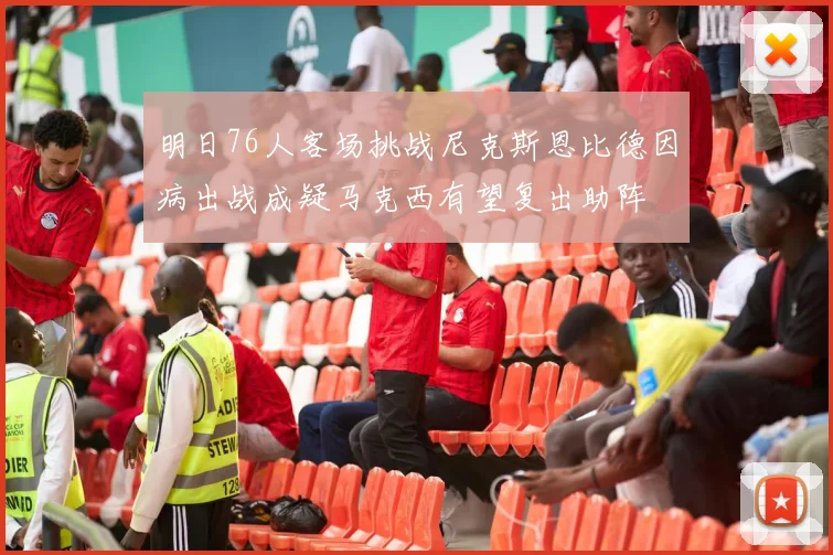 明日76人客场挑战尼克斯恩比德因病出战成疑马克西有望复出助阵