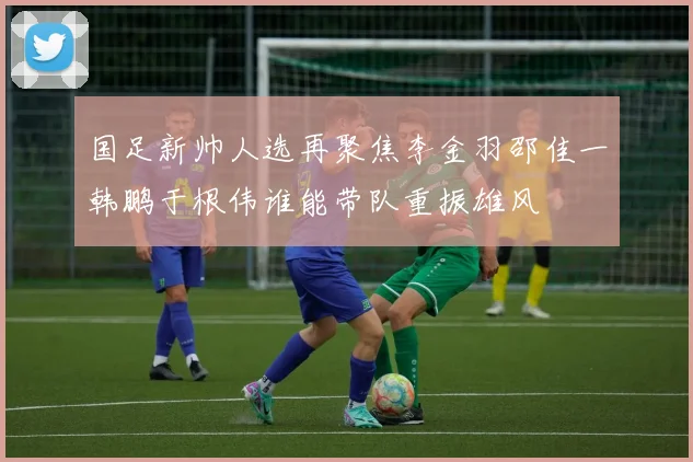 国足新帅人选再聚焦李金羽邵佳一韩鹏于根伟谁能带队重振雄风