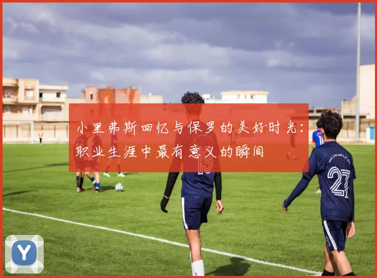小里弗斯回忆与保罗的美好时光：职业生涯中最有意义的瞬间