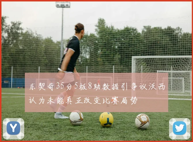 东契奇35分5板8助数据引争议沃西认为未能真正改变比赛局势