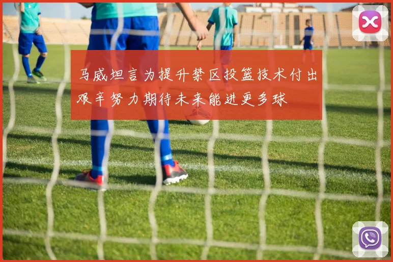 马威坦言为提升禁区投篮技术付出艰辛努力期待未来能进更多球