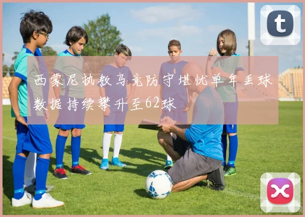 西蒙尼执教马竞防守堪忧单年丢球数据持续攀升至62球