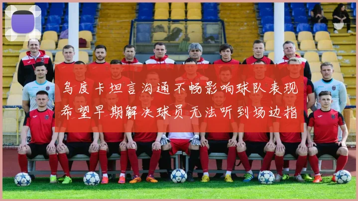 乌度卡坦言沟通不畅影响球队表现希望早期解决球员无法听到场边指令