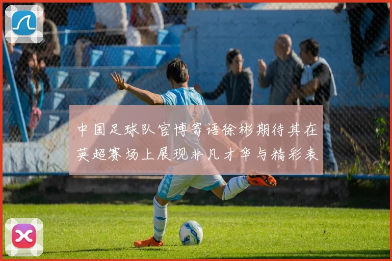 中国足球队官博寄语徐彬期待其在英超赛场上展现非凡才华与精彩表现
