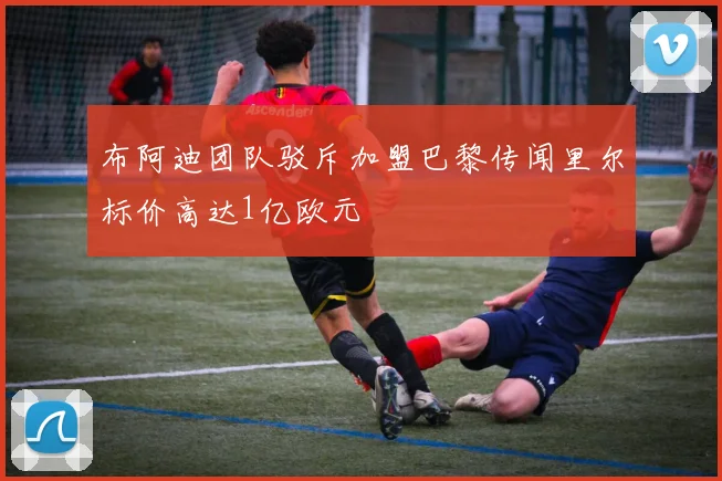 布阿迪团队驳斥加盟巴黎传闻里尔标价高达1亿欧元