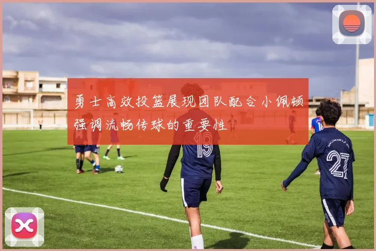 勇士高效投篮展现团队配合小佩顿强调流畅传球的重要性