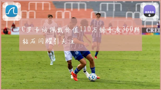 C罗专访佩戴价值110万镑手表360颗钻石闪耀引关注