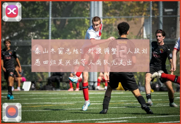 泰山冬窗总结：外援调整一人段刘愚回归吴兴涵等人离队无支出