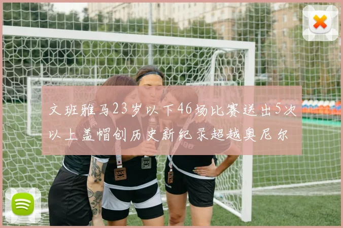 文班雅马23岁以下46场比赛送出5次以上盖帽创历史新纪录超越奥尼尔