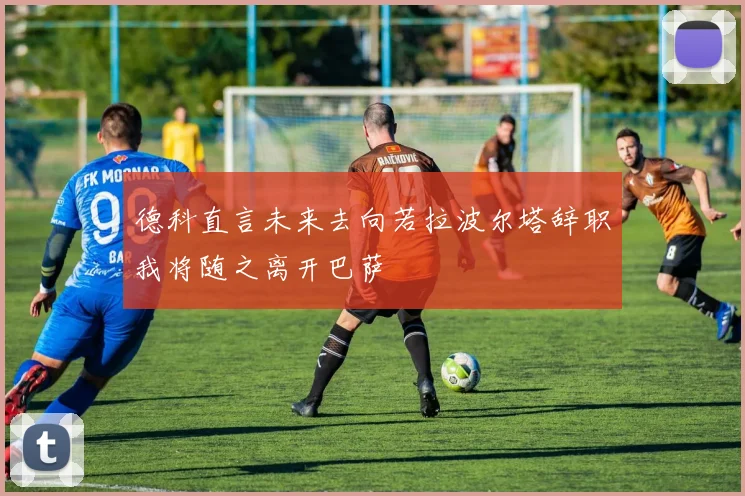 德科直言未来去向若拉波尔塔辞职我将随之离开巴萨