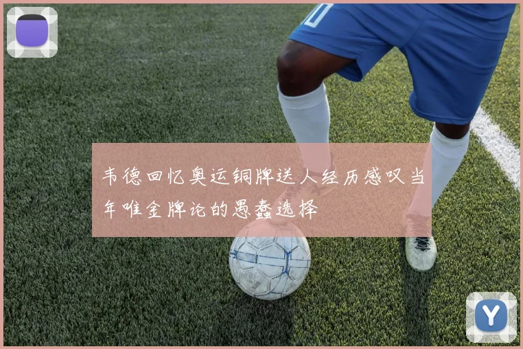 韦德回忆奥运铜牌送人经历感叹当年唯金牌论的愚蠢选择