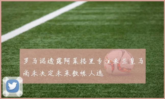 罗马诺透露阿莱格里专注米兰皇马尚未决定未来教练人选