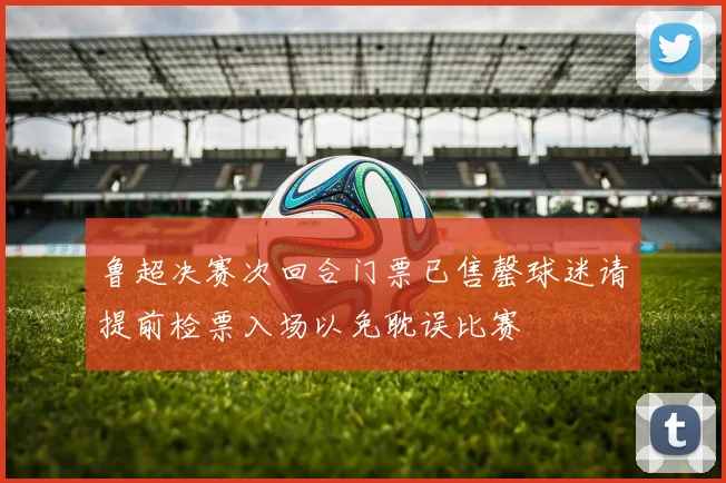 鲁超决赛次回合门票已售罄球迷请提前检票入场以免耽误比赛