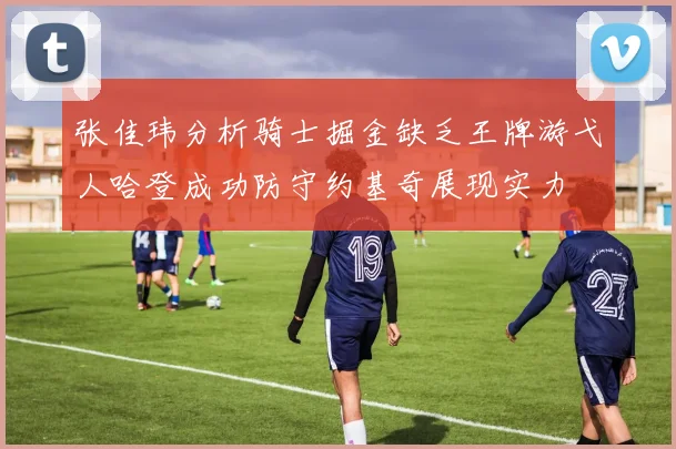 张佳玮分析骑士掘金缺乏王牌游弋人哈登成功防守约基奇展现实力