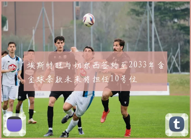 埃斯特旺与切尔西签约至2033年含金球条款未来将担任10号位