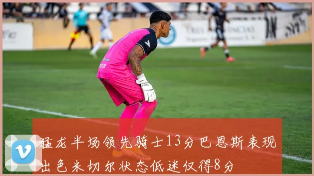 猛龙半场领先骑士13分巴恩斯表现出色米切尔状态低迷仅得8分