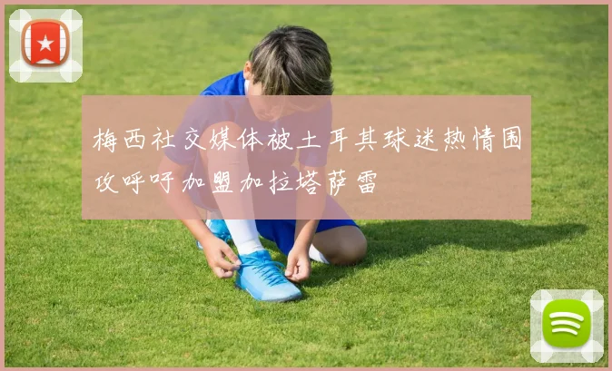 梅西社交媒体被土耳其球迷热情围攻呼吁加盟加拉塔萨雷