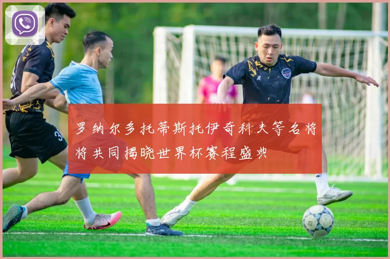 罗纳尔多托蒂斯托伊奇科夫等名将将共同揭晓世界杯赛程盛典