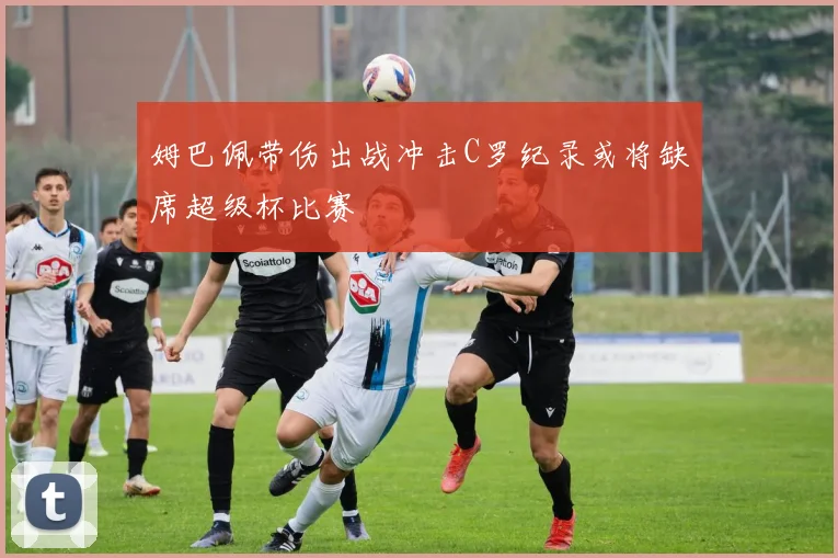 姆巴佩带伤出战冲击C罗纪录或将缺席超级杯比赛
