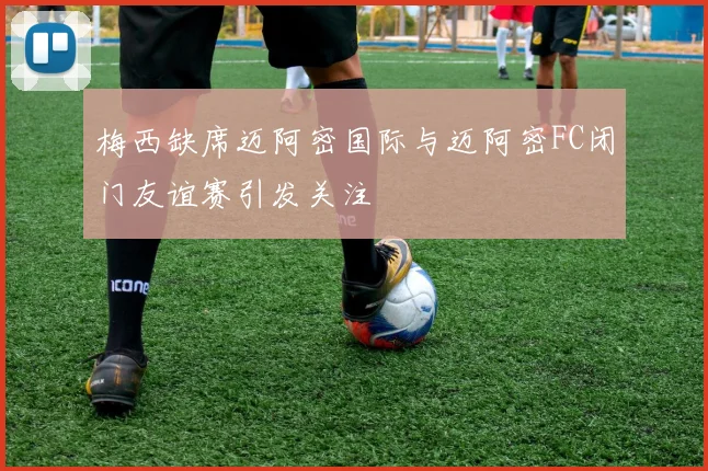 梅西缺席迈阿密国际与迈阿密FC闭门友谊赛引发关注