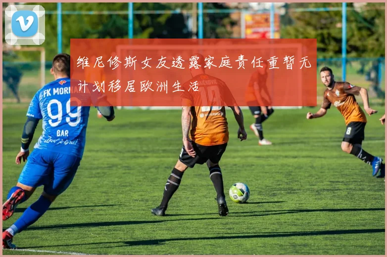 维尼修斯女友透露家庭责任重暂无计划移居欧洲生活