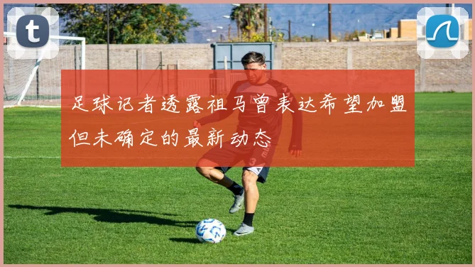 足球记者透露祖马曾表达希望加盟但未确定的最新动态