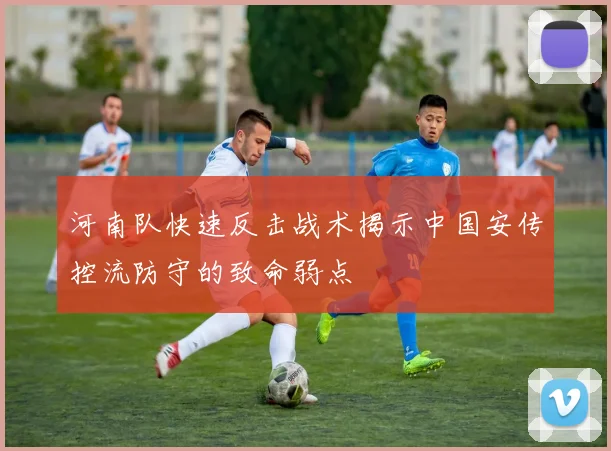河南队快速反击战术揭示中国安传控流防守的致命弱点