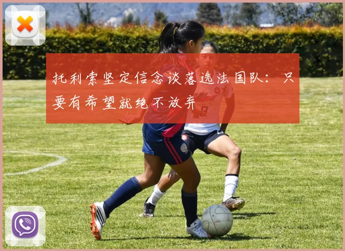 托利索坚定信念谈落选法国队：只要有希望就绝不放弃