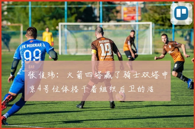 张佳玮：火箭四塔赢了骑士双塔申京4号位体格干着组织后卫的活