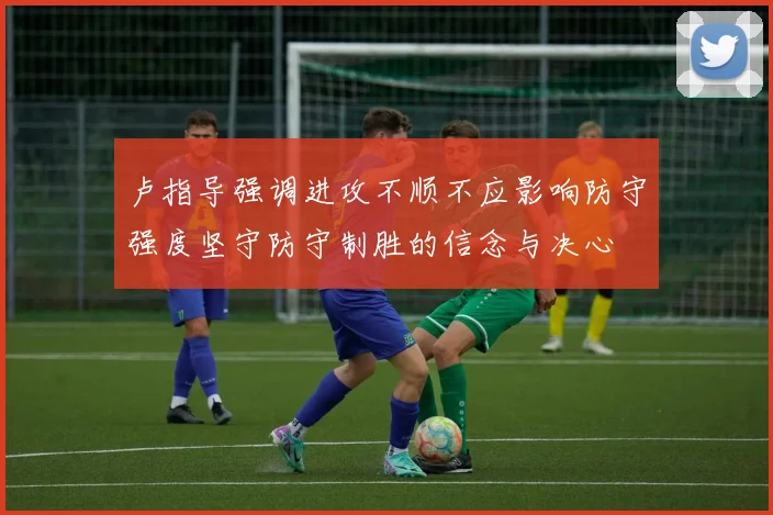 卢指导强调进攻不顺不应影响防守强度坚守防守制胜的信念与决心
