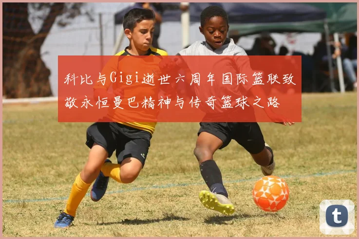 科比与Gigi逝世六周年国际篮联致敬永恒曼巴精神与传奇篮球之路