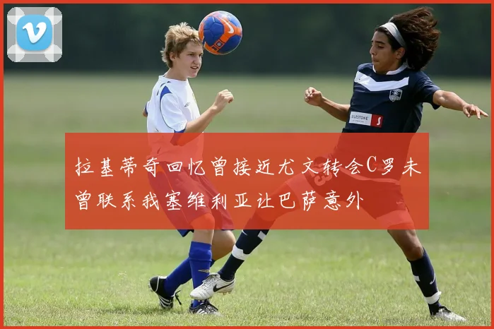 拉基蒂奇回忆曾接近尤文转会C罗未曾联系我塞维利亚让巴萨意外