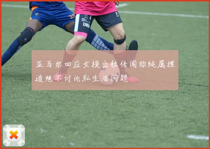 亚马尔回应女模出轨传闻称纯属捏造绝不讨论私生活问题