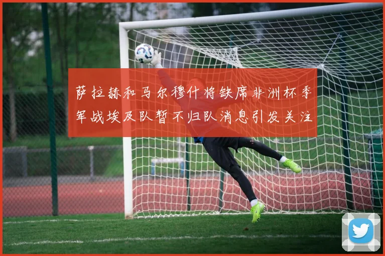 萨拉赫和马尔穆什将缺席非洲杯季军战埃及队暂不归队消息引发关注